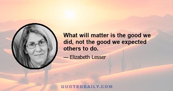 What will matter is the good we did, not the good we expected others to do.