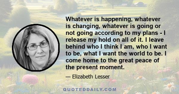 Whatever is happening, whatever is changing, whatever is going or not going according to my plans - I release my hold on all of it. I leave behind who I think I am, who I want to be, what I want the world to be. I come