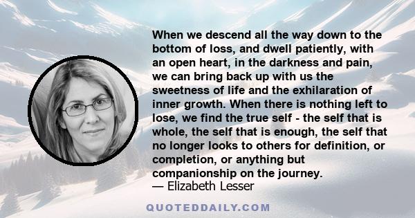 When we descend all the way down to the bottom of loss, and dwell patiently, with an open heart, in the darkness and pain, we can bring back up with us the sweetness of life and the exhilaration of inner growth. When