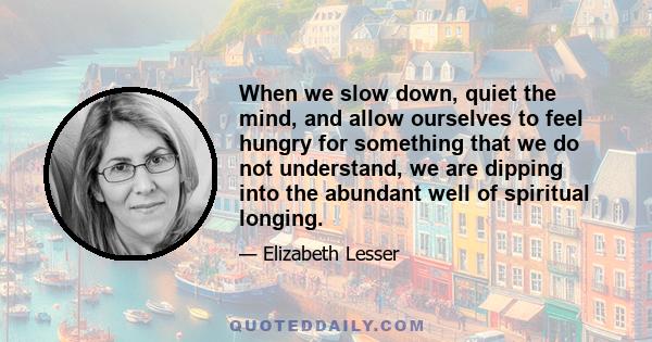 When we slow down, quiet the mind, and allow ourselves to feel hungry for something that we do not understand, we are dipping into the abundant well of spiritual longing.