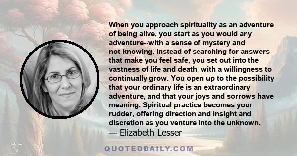 When you approach spirituality as an adventure of being alive, you start as you would any adventure--with a sense of mystery and not-knowing. Instead of searching for answers that make you feel safe, you set out into