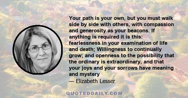 Your path is your own, but you must walk side by side with others, with compassion and generosity as your beacons. If anything is required it is this: fearlessness in your examination of life and death; Willingness to