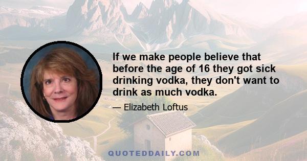 If we make people believe that before the age of 16 they got sick drinking vodka, they don't want to drink as much vodka.