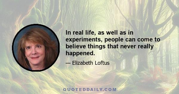 In real life, as well as in experiments, people can come to believe things that never really happened.