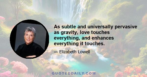 As subtle and universally pervasive as gravity, love touches everything, and enhances everything it touches.