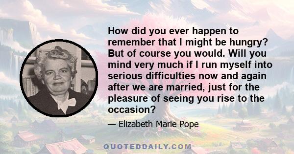 How did you ever happen to remember that I might be hungry? But of course you would. Will you mind very much if I run myself into serious difficulties now and again after we are married, just for the pleasure of seeing