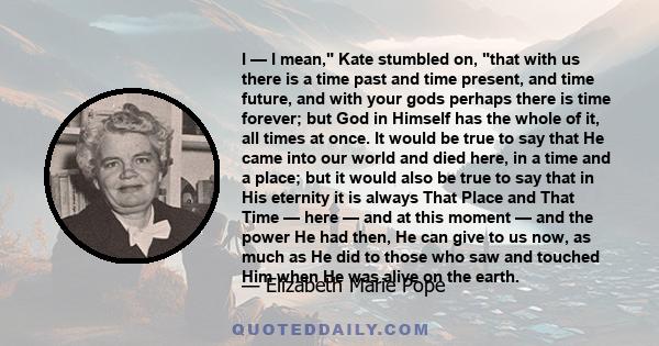 I — I mean, Kate stumbled on, that with us there is a time past and time present, and time future, and with your gods perhaps there is time forever; but God in Himself has the whole of it, all times at once. It would be 