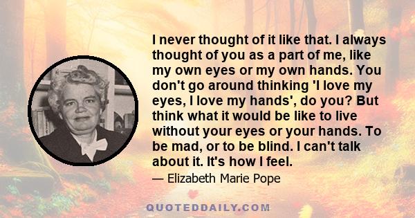 I never thought of it like that. I always thought of you as a part of me, like my own eyes or my own hands. You don't go around thinking 'I love my eyes, I love my hands', do you? But think what it would be like to live 