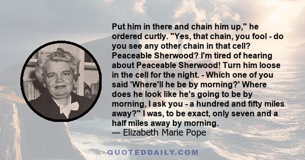 Put him in there and chain him up, he ordered curtly. Yes, that chain, you fool - do you see any other chain in that cell? Peaceable Sherwood? I'm tired of hearing about Peaceable Sherwood! Turn him loose in the cell