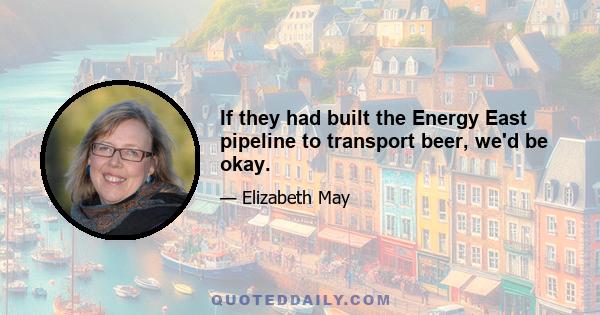 If they had built the Energy East pipeline to transport beer, we'd be okay.