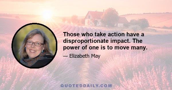 Those who take action have a disproportionate impact. The power of one is to move many.