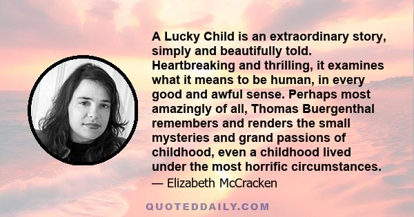 A Lucky Child is an extraordinary story, simply and beautifully told. Heartbreaking and thrilling, it examines what it means to be human, in every good and awful sense. Perhaps most amazingly of all, Thomas Buergenthal