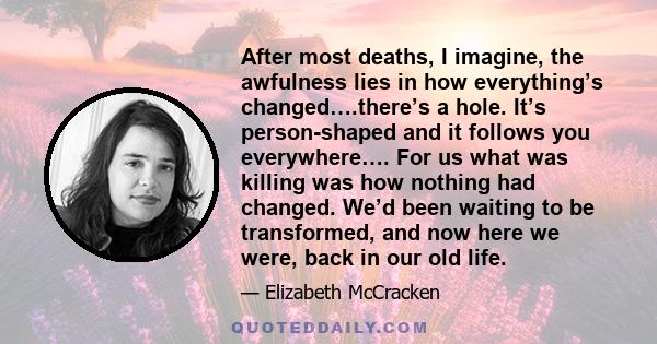 After most deaths, I imagine, the awfulness lies in how everything’s changed….there’s a hole. It’s person-shaped and it follows you everywhere…. For us what was killing was how nothing had changed. We’d been waiting to