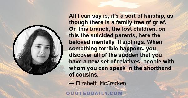 All I can say is, it's a sort of kinship, as though there is a family tree of grief. On this branch, the lost children, on this the suicided parents, here the beloved mentally ill siblings. When something terrible