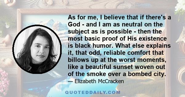 As for me, I believe that if there's a God - and I am as neutral on the subject as is possible - then the most basic proof of His existence is black humor. What else explains it, that odd, reliable comfort that billows