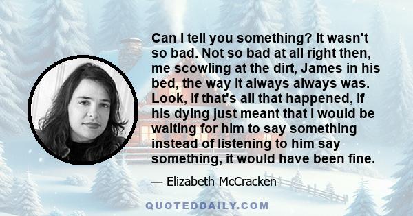 Can I tell you something? It wasn't so bad. Not so bad at all right then, me scowling at the dirt, James in his bed, the way it always always was. Look, if that's all that happened, if his dying just meant that I would