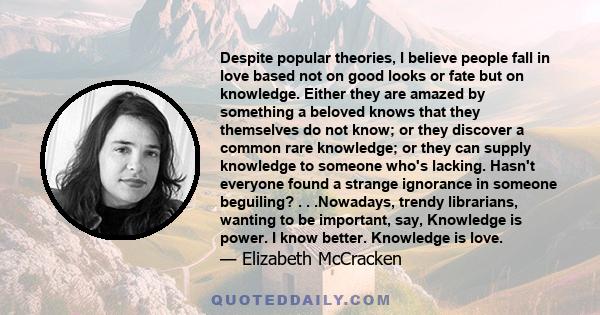 Despite popular theories, I believe people fall in love based not on good looks or fate but on knowledge. Either they are amazed by something a beloved knows that they themselves do not know; or they discover a common