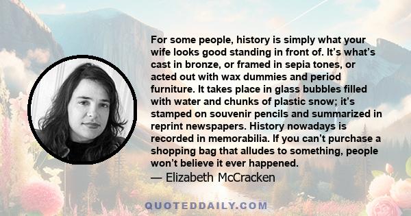 For some people, history is simply what your wife looks good standing in front of. It’s what’s cast in bronze, or framed in sepia tones, or acted out with wax dummies and period furniture. It takes place in glass