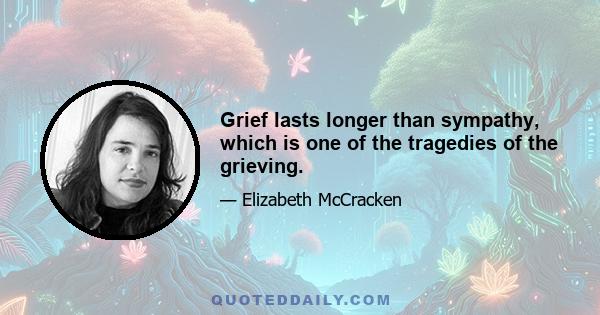 Grief lasts longer than sympathy, which is one of the tragedies of the grieving.