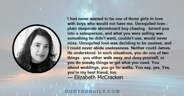 I had never wanted to be one of those girls in love with boys who would not have me. Unrequited love - plain desperate aboveboard boy-chasing - turned you into a salesperson, and what you were selling was something he