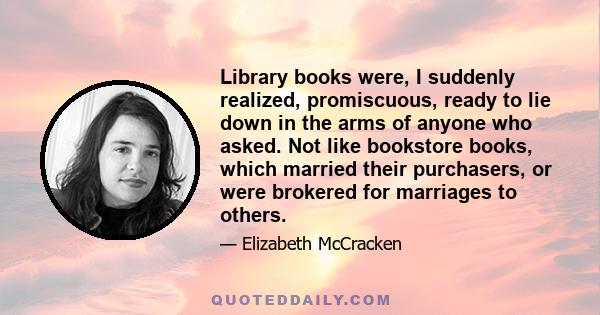 Library books were, I suddenly realized, promiscuous, ready to lie down in the arms of anyone who asked. Not like bookstore books, which married their purchasers, or were brokered for marriages to others.