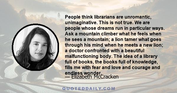 People think librarians are unromantic, unimaginative. This is not true. We are people whose dreams run in particular ways. Ask a mountain climber what he feels when he sees a mountain; a lion tamer what goes through