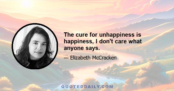 The cure for unhappiness is happiness, I don't care what anyone says.