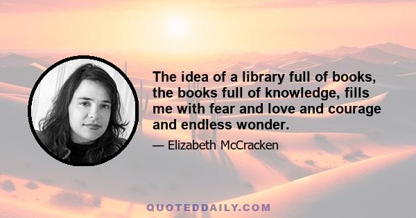 The idea of a library full of books, the books full of knowledge, fills me with fear and love and courage and endless wonder.