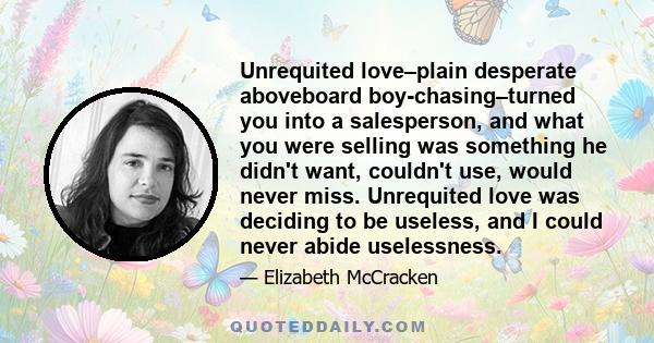 Unrequited love–plain desperate aboveboard boy-chasing–turned you into a salesperson, and what you were selling was something he didn't want, couldn't use, would never miss. Unrequited love was deciding to be useless,