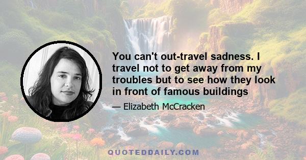 You can't out-travel sadness. I travel not to get away from my troubles but to see how they look in front of famous buildings