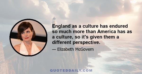 England as a culture has endured so much more than America has as a culture, so it's given them a different perspective.