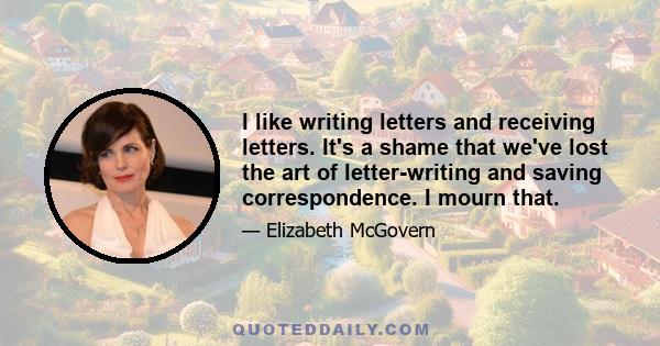 I like writing letters and receiving letters. It's a shame that we've lost the art of letter-writing and saving correspondence. I mourn that.