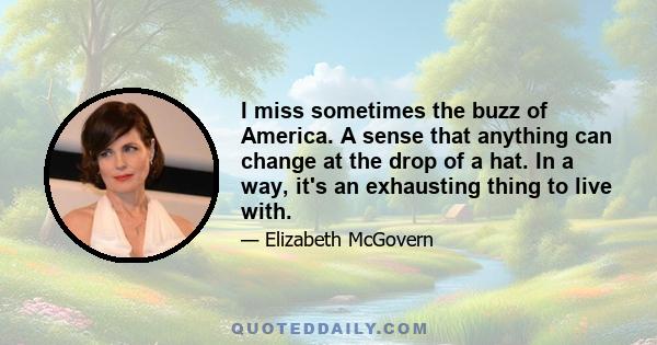 I miss sometimes the buzz of America. A sense that anything can change at the drop of a hat. In a way, it's an exhausting thing to live with.