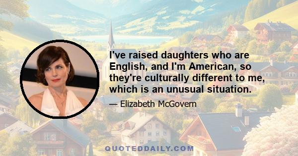 I've raised daughters who are English, and I'm American, so they're culturally different to me, which is an unusual situation.