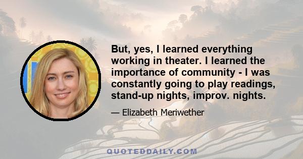 But, yes, I learned everything working in theater. I learned the importance of community - I was constantly going to play readings, stand-up nights, improv. nights.