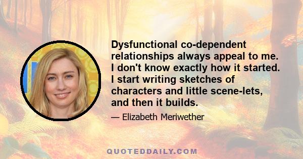 Dysfunctional co-dependent relationships always appeal to me. I don't know exactly how it started. I start writing sketches of characters and little scene-lets, and then it builds.