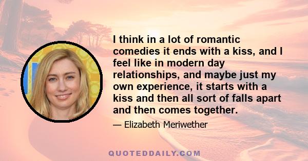 I think in a lot of romantic comedies it ends with a kiss, and I feel like in modern day relationships, and maybe just my own experience, it starts with a kiss and then all sort of falls apart and then comes together.