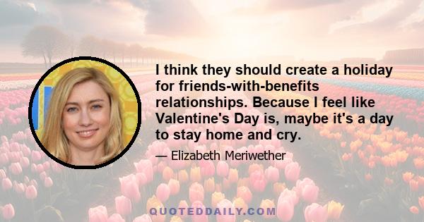 I think they should create a holiday for friends-with-benefits relationships. Because I feel like Valentine's Day is, maybe it's a day to stay home and cry.