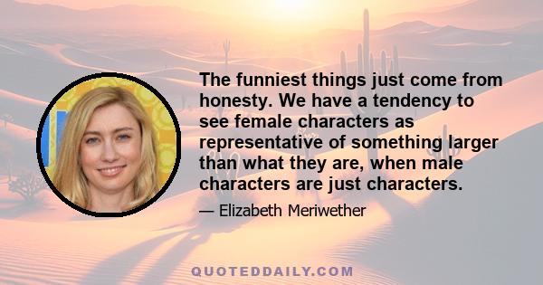 The funniest things just come from honesty. We have a tendency to see female characters as representative of something larger than what they are, when male characters are just characters.