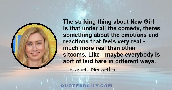 The striking thing about New Girl is that under all the comedy, theres something about the emotions and reactions that feels very real - much more real than other sitcoms. Like - maybe everybody is sort of laid bare in