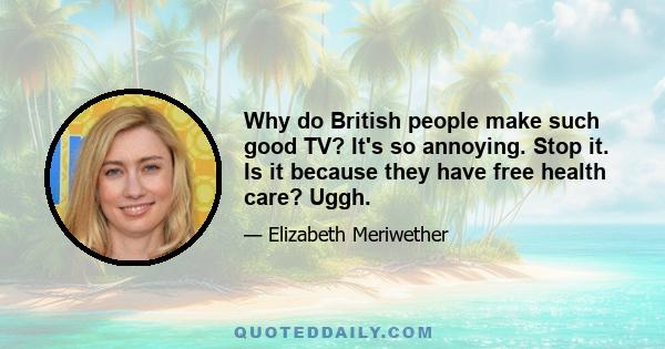 Why do British people make such good TV? It's so annoying. Stop it. Is it because they have free health care? Uggh.