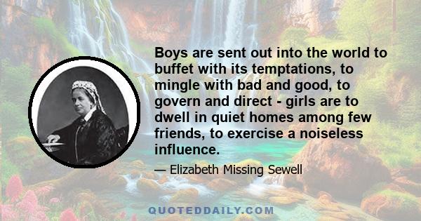 Boys are sent out into the world to buffet with its temptations, to mingle with bad and good, to govern and direct - girls are to dwell in quiet homes among few friends, to exercise a noiseless influence.