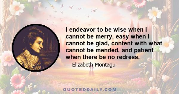 I endeavor to be wise when I cannot be merry, easy when I cannot be glad, content with what cannot be mended, and patient when there be no redress.