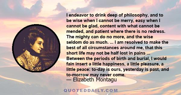 I endeavor to drink deep of philosophy, and to be wise when I cannot be merry, easy when I cannot be glad, content with what cannot be mended, and patient where there is no redress. The mighty can do no more, and the