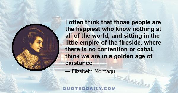 I often think that those people are the happiest who know nothing at all of the world, and sitting in the little empire of the fireside, where there is no contention or cabal, think we are in a golden age of existance.