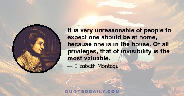 It is very unreasonable of people to expect one should be at home, because one is in the house. Of all privileges, that of invisibility is the most valuable.