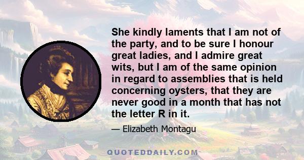 She kindly laments that I am not of the party, and to be sure I honour great ladies, and I admire great wits, but I am of the same opinion in regard to assemblies that is held concerning oysters, that they are never