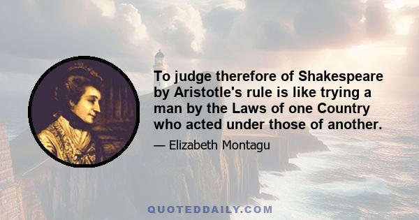 To judge therefore of Shakespeare by Aristotle's rule is like trying a man by the Laws of one Country who acted under those of another.