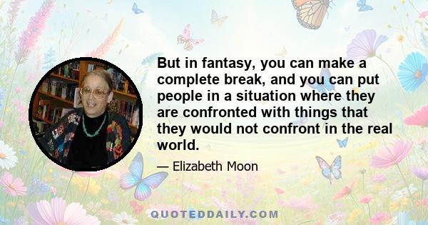 But in fantasy, you can make a complete break, and you can put people in a situation where they are confronted with things that they would not confront in the real world.