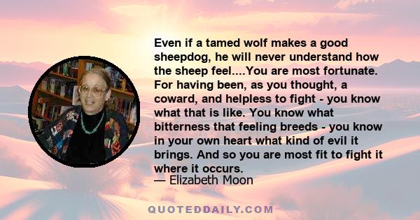 Even if a tamed wolf makes a good sheepdog, he will never understand how the sheep feel....You are most fortunate. For having been, as you thought, a coward, and helpless to fight - you know what that is like. You know